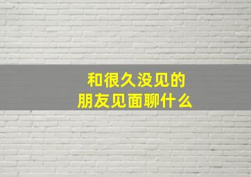 和很久没见的朋友见面聊什么