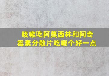 咳嗽吃阿莫西林和阿奇霉素分散片吃哪个好一点