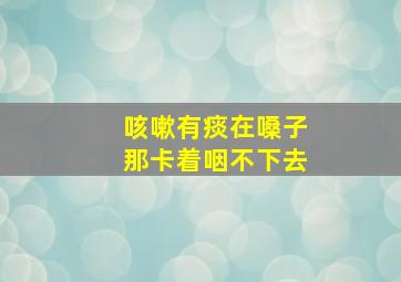 咳嗽有痰在嗓子那卡着咽不下去