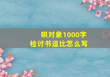 哄对象1000字检讨书逗比怎么写