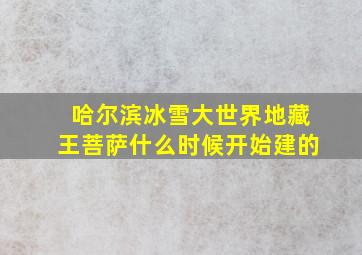 哈尔滨冰雪大世界地藏王菩萨什么时候开始建的