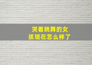 哭着跳舞的女孩现在怎么样了