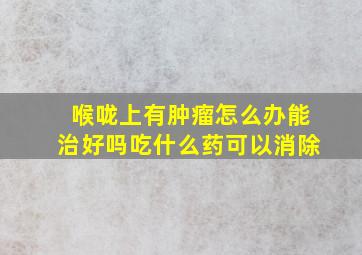 喉咙上有肿瘤怎么办能治好吗吃什么药可以消除