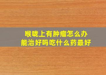 喉咙上有肿瘤怎么办能治好吗吃什么药最好