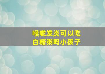 喉咙发炎可以吃白糖粥吗小孩子