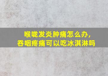 喉咙发炎肿痛怎么办,吞咽疼痛可以吃冰淇淋吗