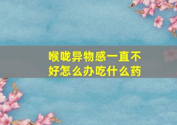 喉咙异物感一直不好怎么办吃什么药