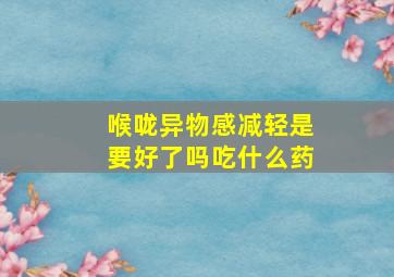 喉咙异物感减轻是要好了吗吃什么药