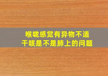 喉咙感觉有异物不适干咳是不是肺上的问题