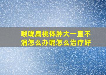 喉咙扁桃体肿大一直不消怎么办呢怎么治疗好