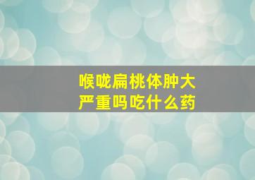 喉咙扁桃体肿大严重吗吃什么药