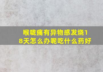 喉咙痛有异物感发烧18天怎么办呢吃什么药好