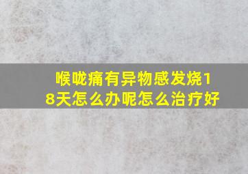 喉咙痛有异物感发烧18天怎么办呢怎么治疗好