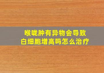 喉咙肿有异物会导致白细胞增高吗怎么治疗