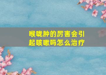 喉咙肿的厉害会引起咳嗽吗怎么治疗