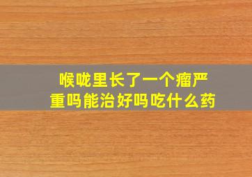 喉咙里长了一个瘤严重吗能治好吗吃什么药