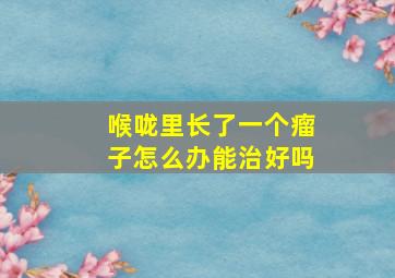 喉咙里长了一个瘤子怎么办能治好吗