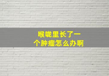 喉咙里长了一个肿瘤怎么办啊