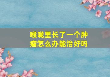 喉咙里长了一个肿瘤怎么办能治好吗