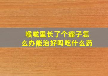 喉咙里长了个瘤子怎么办能治好吗吃什么药