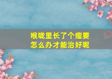 喉咙里长了个瘤要怎么办才能治好呢