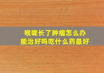 喉咙长了肿瘤怎么办能治好吗吃什么药最好