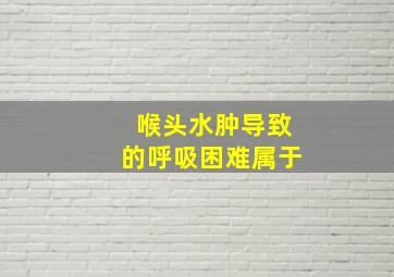 喉头水肿导致的呼吸困难属于