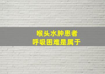 喉头水肿患者呼吸困难是属于