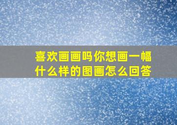 喜欢画画吗你想画一幅什么样的图画怎么回答