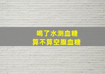 喝了水测血糖算不算空腹血糖