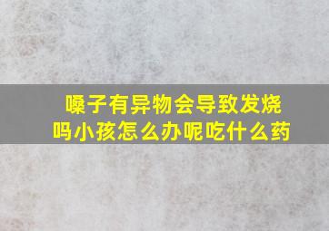 嗓子有异物会导致发烧吗小孩怎么办呢吃什么药