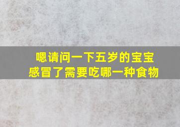 嗯请问一下五岁的宝宝感冒了需要吃哪一种食物