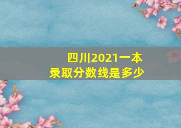 四川2021一本录取分数线是多少