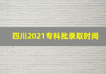 四川2021专科批录取时间