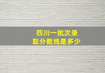 四川一批次录取分数线是多少