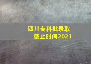 四川专科批录取截止时间2021