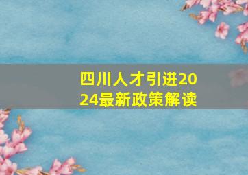 四川人才引进2024最新政策解读