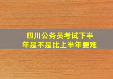 四川公务员考试下半年是不是比上半年要难