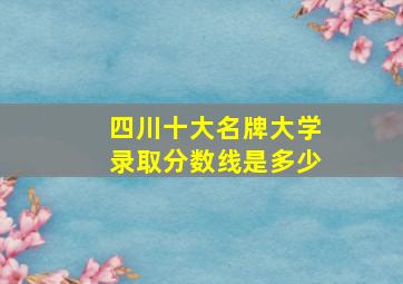 四川十大名牌大学录取分数线是多少