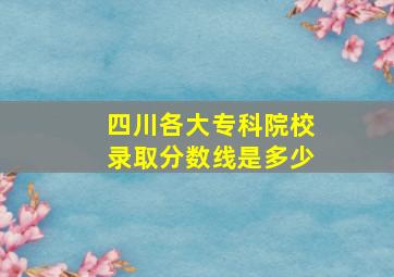 四川各大专科院校录取分数线是多少