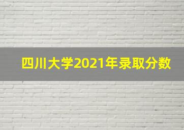 四川大学2021年录取分数