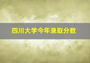 四川大学今年录取分数