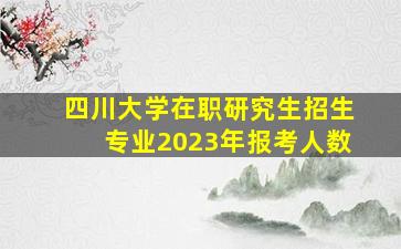 四川大学在职研究生招生专业2023年报考人数