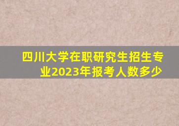 四川大学在职研究生招生专业2023年报考人数多少