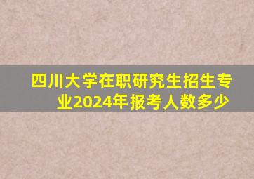 四川大学在职研究生招生专业2024年报考人数多少