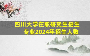 四川大学在职研究生招生专业2024年招生人数