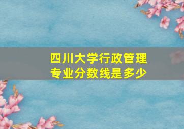 四川大学行政管理专业分数线是多少