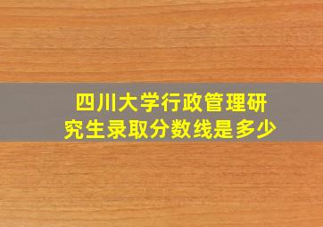 四川大学行政管理研究生录取分数线是多少