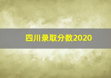 四川录取分数2020