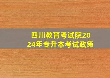 四川教育考试院2024年专升本考试政策